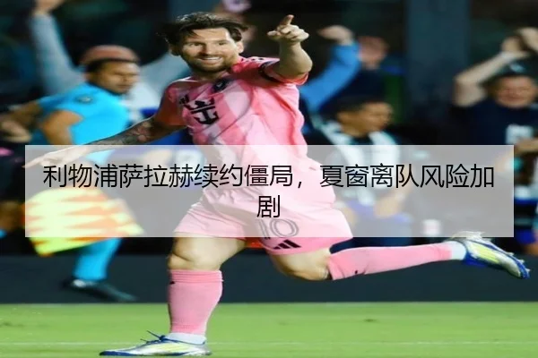 利物浦萨拉赫续约僵局，夏窗离队风险加剧